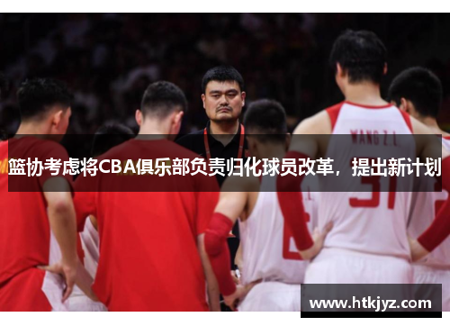 篮协考虑将CBA俱乐部负责归化球员改革，提出新计划